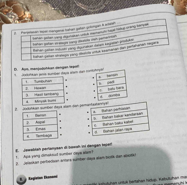 Ayo, menjodohkan dengan tepat! 
1.Jodohkan jenis sumber daya alam dan con 
2. Jodohkan sumber daya alam dan pe 

E. Jawablah pertanyaan di bawah ini dengan tepat! 
1. Apa yang dimaksud sumber daya alam? 
2. Jelaskan perbedaan antara sumber daya alam biotik dan abiotik! 
B. Kegiatan Ekonomi 
nmiliki kebütühan untuk bertahan hidup. Kebutuhan mar