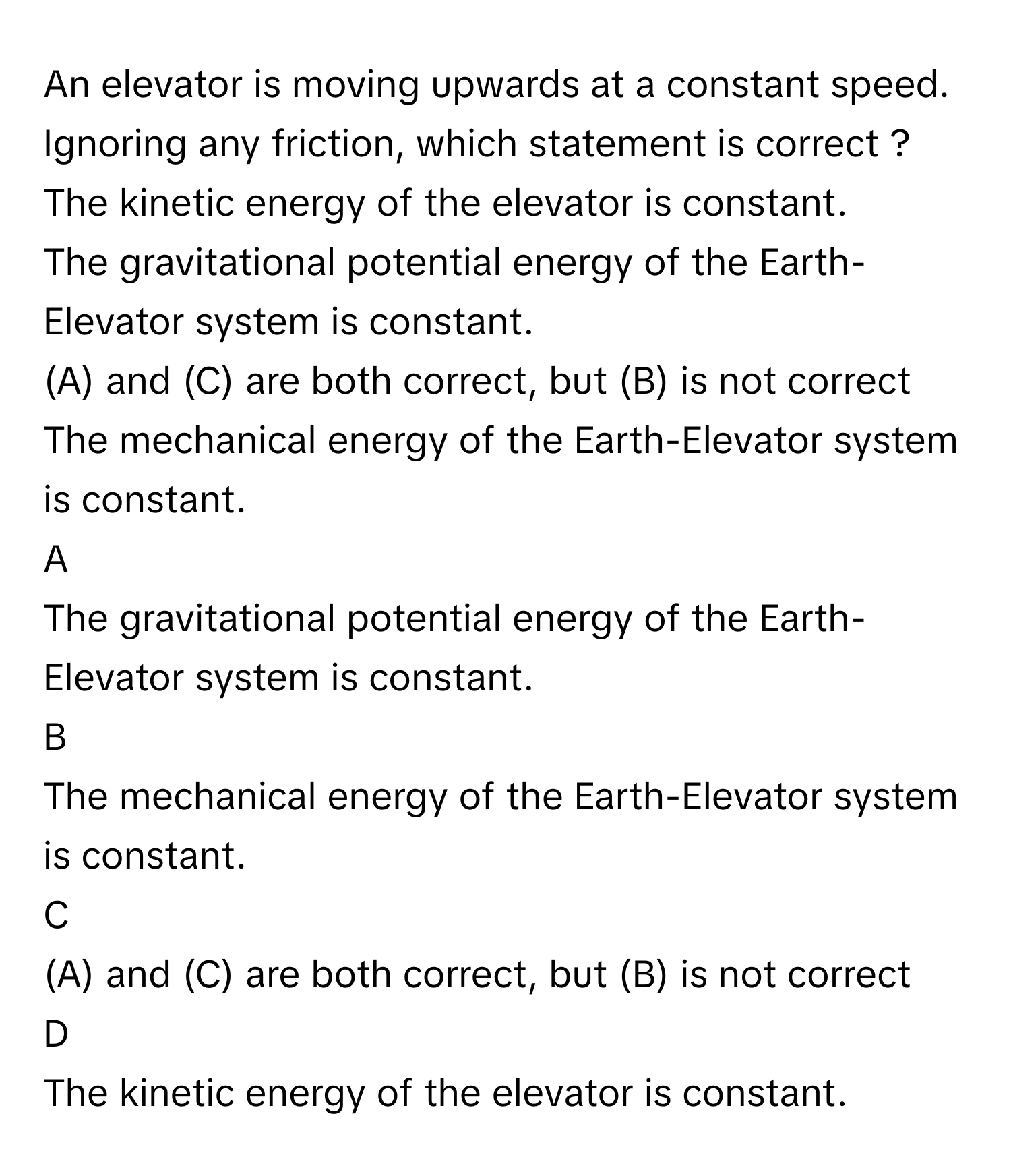 An elevator is moving upwards at a constant speed. Ignoring any friction, which statement is correct ?The kinetic energy of the elevator is constant.
The gravitational potential energy of the Earth-Elevator system is constant.
(A) and (C) are both correct, but (B) is not correct
The mechanical energy of the Earth-Elevator system is constant.

A  
The gravitational potential energy of the Earth-Elevator system is constant. 


B  
The mechanical energy of the Earth-Elevator system is constant. 


C  
(A) and (C) are both correct, but (B) is not correct 


D  
The kinetic energy of the elevator is constant.