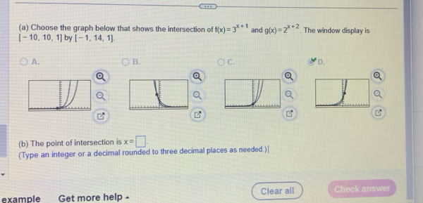 Choose the graph below that shows the intersection of f(x)=3^(x+1) and g(x)=2^(x+2). The window display is
[-10,10,1] by [-1,14,1]. 
A. 
B. 
C. 
D. 
(b) The point of intersection is x=□. 
(Type an integer or a decimal rounded to three decimal places as needed.)| 
example Get more help ▲ Clear all Check answer