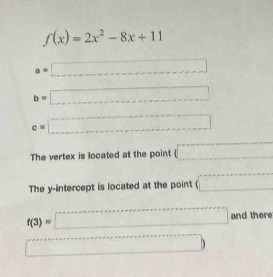 f(x)=2x^2-8x+11
a=□
b=□
c=□
The vertex is located at the point (□
The y-intercept is located at the point (□
f(3)=□ and there
a_(1+1+1+3+4+5+6+7)° anemonemeonentitinederoutinatonenumediumer)