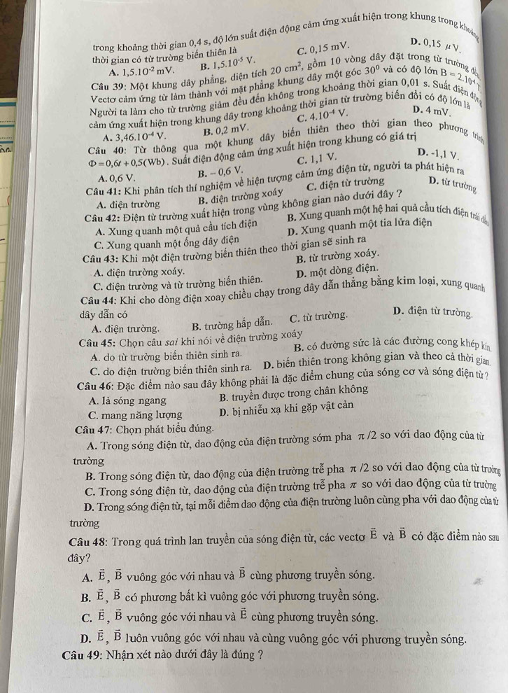trong khoảng thời gian 0,4 s, độ lớn suất điện động cảm ứng xuất hiện trong khung trong khoả
thời gian có từ trường biển thiên là C. 0,15 mV. D. 0,15 μ V.
A. 1,5.10^(-2)mV. B. và có
Câu 39: Một khung dây phẳng, diện tích 1,5.10^(-5)V.
30°
Vectơ cảm ứng từ làm thành với mặt phầng khung dây một góc 20cm^2 , gồm 10 vòn ly đặt trong từ trường đà dQ1dmB=2.104
Người ta làm cho từ trường giảm đều đến không trong khoảng thời gian 0,01 s. Suất điện động
C. 4.10^(-4)V.
cảm ứng xuất hiện trong khung dây trong khoảng thời gian từ trường biến đổi có độ lớn là D. 4 mV.
A. 3,46.10^(-4)V.
B. 0,2 mV.
Câu ng qua một khung dây biến thiên theo thời gian theo phương trình
Phi =0,6t+0,5(Wb). Suất điện động cảm ứng xuất hiện trong khung có giá trị
B. - 0,6 V. C. 1,1 V.
D. -1,1 V.
A. 0.6
Câu 41: Khi phân tích thí nghiệm về hiện tượng cảm ứng điện từ, người ta phát hiện ra
A. điện trường
B. điện trường xoáy C. điện từ trường D. từ trường
Câu 42: Điện từ trường xuất hiện trong vùng không gian nào dưới đây ?
B. Xung quanh một hệ hai quả cầu tích điện trái đà
A. Xung quanh một quả cầu tích điện
C. Xung quanh một ống dây điện D. Xung quanh một tia lửa điện
Câu 43: Khi một điện trường biển thiên theo thời gian sẽ sinh ra
B. từ trường xoáy.
A. điện trường xoáy.
C. điện trường và từ trường biến thiên. D. một dòng điện.
Câu 44: Khi cho dòng điện xoay chiều chạy trong dây dẫn thẳng bằng kim loại, xung quanh
dây dẫn có
A. điện trường. B. trường hấp dẫn. C. từ trường.
D. điện từ trường.
Câu 45: Chọn câu sai khi nói về điện trường xoáy B. có đường sức là các đường cong khép kin
A. do từ trường biển thiên sinh ra.
C. do điện trường biển thiên sinh ra. D. biến thiên trong không gian và theo cả thời gian
Câu 46: Đặc điểm nào sau đây không phải là đặc điểm chung của sóng cơ và sóng điện từ ?
A. là sóng ngang B. truyền được trong chân không
C. mang năng lượng D. bị nhiễu xạ khi gặp vật cản
Câu 47: Chọn phát biểu đúng.
A. Trong sóng điện từ, dao động của điện trường sớm pha π /2 so với dao động của từ
trường
B. Trong sóng điện từ, dao động của điện trường trễ pha π /2 so với dao động của từ trường
C. Trong sóng điện từ, dao động của điện trường trễ pha π so với dao động của từ trường
D. Trong sóng điện từ, tại mỗi điểm dao động của điện trường luôn cùng pha với dao động của từ
trưòng
Câu 48: Trong quá trình lan truyền của sóng điện từ, các vectơ vector E và vector B có đặc điểm nào sau
đây?
A. vector E,vector B vuông góc với nhau và vector B cùng phương truyền sóng.
B. vector E,vector B có phương bất kì vuông góc với phương truyền sóng.
C. vector E,vector B vVuông góc với nhau và overline E cùng phương truyền sóng.
D. vector E,vector B Vuôn vuông góc với nhau và cùng vuông góc với phương truyền sóng.
Câu 49: Nhận xét nào dưới đây là đúng ?