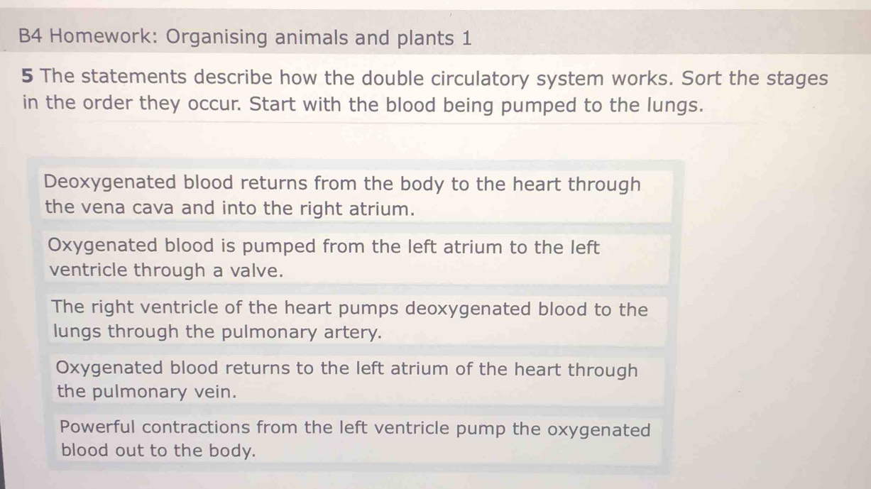 B4 Homework: Organising animals and plants 1
5 The statements describe how the double circulatory system works. Sort the stages
in the order they occur. Start with the blood being pumped to the lungs.
Deoxygenated blood returns from the body to the heart through
the vena cava and into the right atrium.
Oxygenated blood is pumped from the left atrium to the left
ventricle through a valve.
The right ventricle of the heart pumps deoxygenated blood to the
lungs through the pulmonary artery.
Oxygenated blood returns to the left atrium of the heart through
the pulmonary vein.
Powerful contractions from the left ventricle pump the oxygenated
blood out to the body.