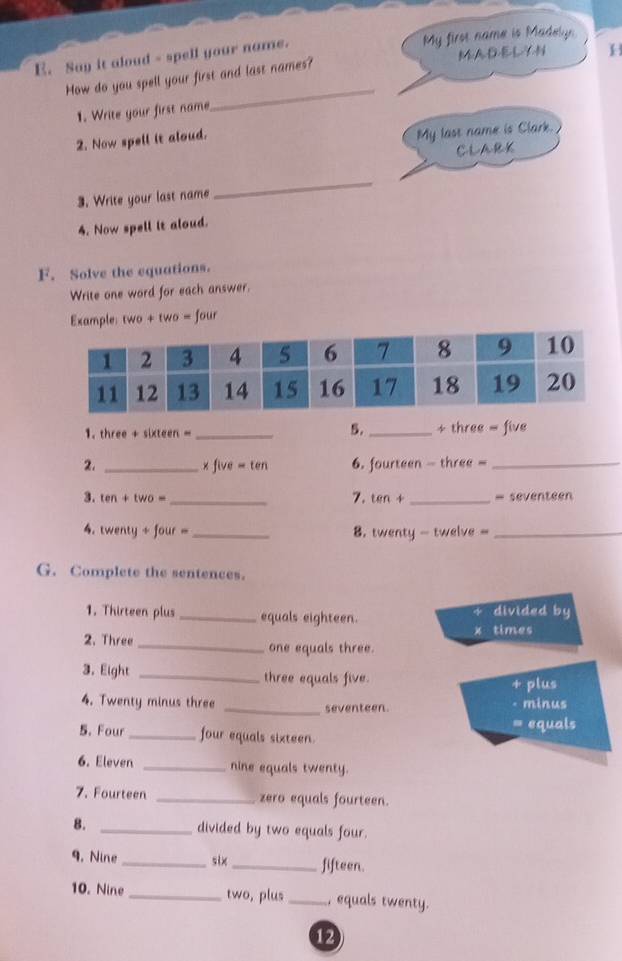 Say it aloud - spell your name. My first name is Madelyn 
MADELYN 
_ 
How do you spell your first and last names? 
1. Write your first name 
2. Now spell it aloud. 
My last name is Clark. 
CLARK 
3. Write your last name 
_ 
4. Now spell it aloud. 
F. Solve the equations. 
Write one word for each answer. 
Example: two + two = four 
5. 
1. three + sixteen =_  _ + three = five
2. _x five -ten 6. fourteen - three =_ 
3. ten+two= _ tan 4 _= seventeen 
7. 
4. wenty+four= _8. twenty - twelve -_ 
G. Complete the sentences. 
1. Thirteen plus _equals eighteen. divided by 
times 
2. Three _one equals three. 
3. Eight _three equals five. + plus 
4. Twenty minus three _seventeen. minus 
5. Four_ four equals sixteen. = equals 
6. Eleven _nine equals twenty. 
7. Fourteen _zero equals fourteen. 
8. _divided by two equals four. 
9. Nine_ six _fifteen. 
10. Nine _two, plus _, equals twenty. 
12