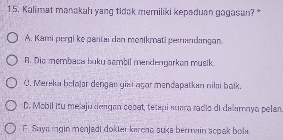 Kalimat manakah yang tidak memiliki kepaduan gagasan? *
A. Kami pergi ke pantai dan menikmati pemandangan.
B. Dia membaca buku sambil mendengarkan musik.
C. Mereka belajar dengan giat agar mendapatkan nilai baik.
D. Mobil itu melaju dengan cepat, tetapi suara radio di dalamnya pelan
E. Saya ingin menjadi dokter karena suka bermain sepak bola.