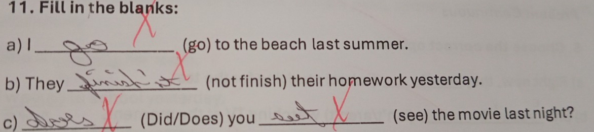 Fill in the blanks: 
a) I_ (go) to the beach last summer. 
b) They_ (not finish) their homework yesterday. 
c) _(Did/Does) you _(see) the movie last night?