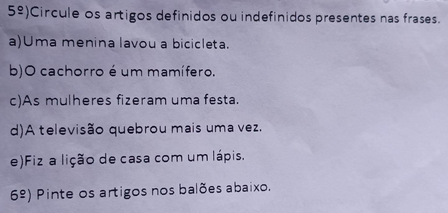 5overset circ -) Circule os artigos definidos ou indefinidos presentes nas frases. 
a)Uma menina lavou a bicicleta. 
b)O cachorro é um mamífero. 
c)As mulheres fizeram uma festa. 
d)A televisão quebrou mais uma vez. 
e)Fiz a lição de casa com um lápis. 
6^(_ circ)) Pinte os artigos nos balões abaixo.