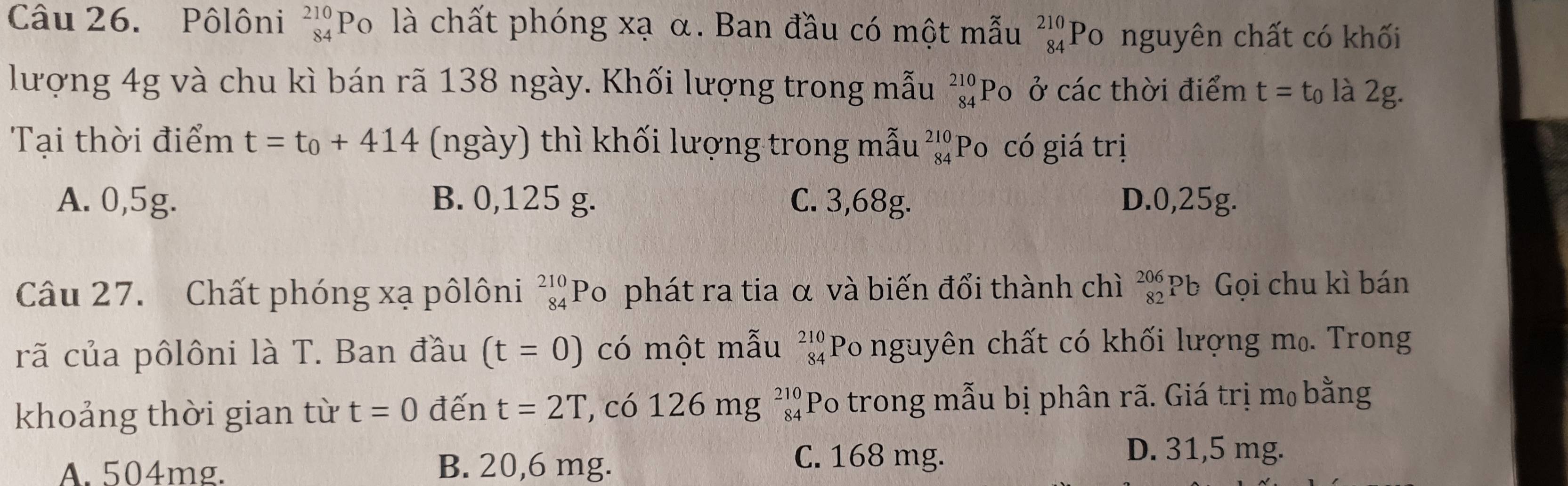 Pôlôni beginarrayr 210 84endarray P Po là chất phóng xạ α. Ban đầu có một mẫu beginarrayr 210 84endarray Po nguyên chất có khối
lượng 4g và chu kì bán rã 138 ngày. Khối lượng trong mẫu beginarrayr 210 84endarray Po ở các thời điểm t=t_0 là 2g.
Tại thời điểm t=t_0+414 (ngày) thì khối lượng trong mẫu _(84)^(210)P 0 có giá trị
A. 0,5g. B. 0,125 g. C. 3,68g. D. 0,25g.
Câu 27. Chất phóng xạ pôlôni _(84)^(210)P 0 phát ra tia α và biến đổi thành chì beginarrayr 206 82endarray Pb Gọi chu kì bán
rã của pôlôni là T. Ban đầu (t=0) có một mẫu beginarrayr 210 84endarray Po nguyên chất có khối lượng mọ. Trong
khoảng thời gian từ t=0 đến t=2T , có 12 6mg^(210) Po trong mẫu bị phân rã. Giá trị m₀ bằng
A. 504mg. B. 20,6 mg.
C. 168 mg. D. 31,5 mg.