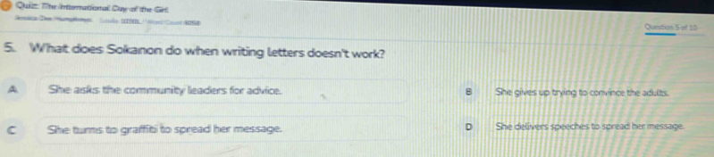 Quizz: The International Duy of the Grl
Deica Dee Humpérgn isdo (N '' Ard Coot W258 Qunstion 5 of 10
5. What does Sokanon do when writing letters doesn't work?
A She asks the community leaders for advice. B She gives up trying to convince the adults.
C She tums to graffiti to spread her message. She delivers speeches to spread her message.