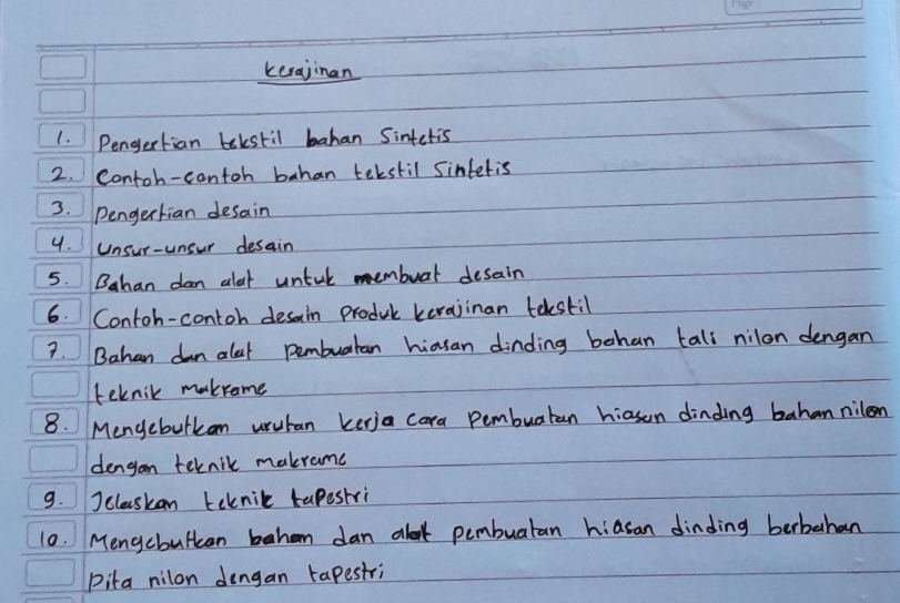 kerajinan 
1. Pengertian bokstil bahan Sintetis 
2. Contoh-contoh bahan telstil sintelis 
3. Pengertian desain 
4. unsur-unsur desain 
5. Bahan dan alat untul membuar desain 
6. Contoh-contoh desain produc kerajinan telestil 
7. Bahan dan alut pembuaban hiasan dinding bahan tali nilon dengan 
teknic makrome 
8. Mengebutkom urutan kerja cara pembuaran hiasun dinding bahan nilen 
dengan teknic makramc 
9. Jclaskan Leknic tapestri 
10. Mengcbutcan bahon dan dont pembuatan hiasan dinding berbahan 
pita nilon dengan tapestri