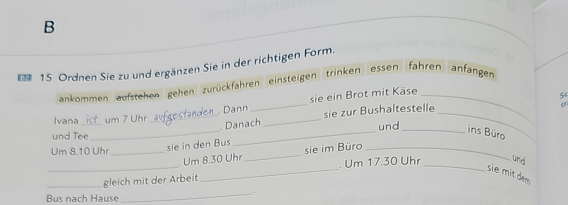 Ordnen Sie zu und ergänzen Sie in der richtigen Form. 
ankommen aufstehen gehen zurückfahren einsteigen trinken essen fahren anfangen 
sie ein Brot mit Käse_ 
Sc 
_ 
_ 
. Dann 
_ 
sie zur Bushaltestelle_ 
tr 
Ivana _um 7 Uhr 
. Danach 
und_ 
ins Büro 
und Tee 
_ 
Um 8.10 Uhr_ 
sie in den Bus 
_ 
_ 
_ 
. Um 8.30 Uhr _sie im Büro_ 
. Um 17.30 Uhr_ 
und 
sie mit dem 
_gleich mit der Arbeit 
_。 
Bus nach Hause