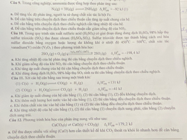 Trong công nghiệp, ammonia được tổng hợp theo phân ứng sau:
N_2(g)+3H_2(g)leftharpoons 2NH_3(g)△ _1H_3^circ =-92kJ(l)
a. Để tăng tốc độ phản ứng, người ta sử dụng chất xúc tác là bột Fe.
b. Để cân bằng trên chuyển dịch theo chiều thuận cần tăng áp suất chung của hệ.
c. Để cân bằng trên chuyển dịch theo chiều nghịch cần tăng nhiệt độ của hệ.
d. Để cân bằng trên chuyển dịch theo chiều thuận cần giám nồng độ của NH
Câu 10. Trong quy trinh sản xuất sulfuric acid (H_2SO_4) có giai đoạn dùng dung dịch H_2SO_4 98° hấp thụ
sulfur trioxide (SO_3) thu được oleum (H_2SO_4.SO_3) Sulfur trioxide được tạo thành bằng cách oxi hóa
sulfur dioxide bằng oxygen hoặc lượng dư không khí ở nhiệt độ 450°C-500°C , chất xúc tác
vanadium(V) oxide (V_2O_5) theo phương trình hóa học:
2SO_2(g)+O_2(g)xrightarrow V_1O_2,410°C-100°Cto 2SO_3(g) ^ H_(201)°=-198,4kJ
a. Khi tăng nhiệt độ của hệ phán ứng thì cân bằng chuyển dịch theo chiều nghịch.
b. Khi giám nồng độ của khí SO_2 thì cân bằng chuyển dịch theo chiều thuận.
e. Khi tăng áp suất chung của hệ thì cân bằng chuyển dịch theo chiều thuận.
d. Khi dùng dung dịch H_2SO_498% hấp thụ SO_3 sinh ra thi cân bằng chuyển dịch theo chiều nghịch.
Câu 11. Xét các hệ cân bằng sau trong một bình kín:
(1) C(s)+H_2O(g)leftharpoons CO(g)+H_2(g) H_(291)°=131kJ
(2) CO(g)+H_2O(g)leftharpoons CO_2(g)+H_2(g) △ H_(299)°=-41kJ
a. Khi giám áp suất chung của hệ cân bằng (1), (2) thi cân bằng (1), (2) dều không chuyến dịch.
b. Khi thêm một lượng hơi nước vào hệ cân bằng (1), (2) thì cần bằng đều chuyển dịch theo chiều thuận.
c. Khi thêm chất xúc tác vào hệ cân bằng (1) và (2) thì cân bằng đều chuyển dịch theo chiều thuận.
đ. Khi tăng nhiệt độ của hệ # cân bằng (1), (2) thì cân bằng (1) chuyển dịch sang phái, cân bằng (2) chuyền
dịch sang trái.
Cầu 12. Phương trình hóa học của phản ứng nung vôi như sau:
CaCO_3(s)leftharpoons CaO(s)+CO_2(g) ^ H_(298)°=179,2kJ
a. Đề thu được nhiều või sống (CaO) hơn cần thiết kể đề khí CO_2 thoát ra khỏi lò nhanh hơn để cân bằng
chuyển dịch theo chiều thuận.