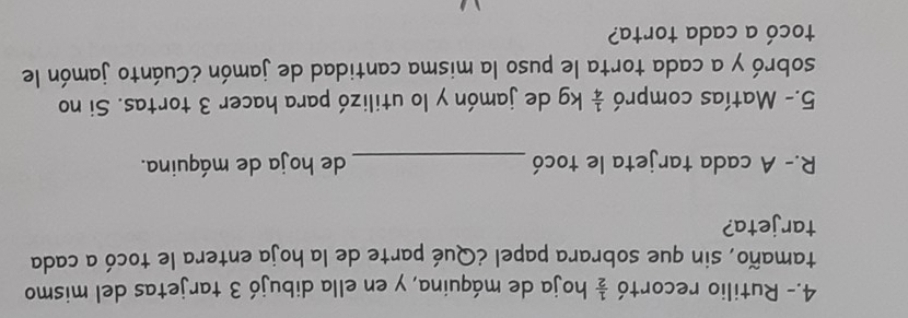 4.- Rutilio recortó  1/2  hoja de máquina, y en ella dibujó 3 tarjetas del mismo 
tamaño, sin que sobrara papel ¿Qué parte de la hoja entera le tocó a cada 
tarjeta? 
R.- A cada tarjeta le tocó _de hoja de máquina. 
5.- Matías compró  1/4  kg de jamón y lo utilizó para hacer 3 tortas. Si no 
sobró y a cada torta le puso la misma cantidad de jamón ¿Cuánto jamón le 
tocó a cada torta?