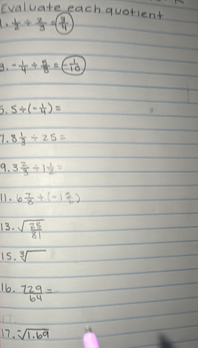 Evaluate each quotient
1. 1/2 /  2/3 =( 3/4 
3. - 1/4 /  5/8 =- 1/10 
5. 5/ (- 1/4 )=
7. 8 1/3 / 25=
9. 3 2/3 / 1 1/2 =
11. 6 7/8 / (-1 5/h )
13. sqrt(frac 25)81
15. sqrt[3]()
16.  729/64 =
17. -sqrt[-](1.69)