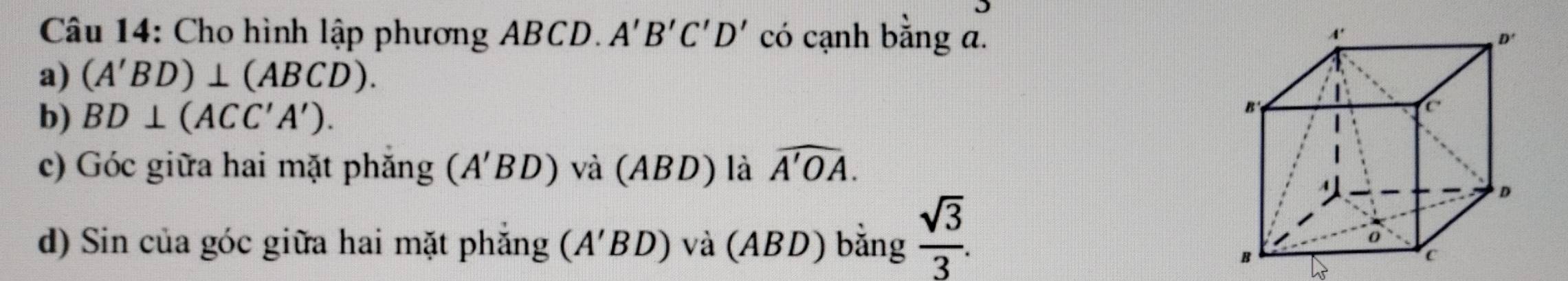 Cho hình lập phương ABCD. A'B'C'D' có cạnh bằng a. 
a) (A'BD)⊥ (ABCD). 
b) BD⊥ (ACC'A'). 
c) Góc giữa hai mặt phăng (A'BD) và (ABD) là widehat A'OA. 
d) Sin của góc giữa hai mặt phẳng 1 (A' BD) và (ABD) bằng  sqrt(3)/3 .