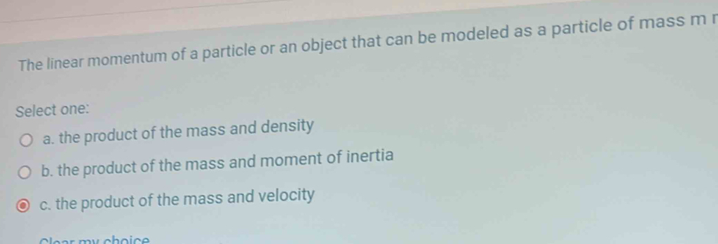 The linear momentum of a particle or an object that can be modeled as a particle of mass m r
Select one:
a. the product of the mass and density
b. the product of the mass and moment of inertia
c. the product of the mass and velocity
Cear my choic