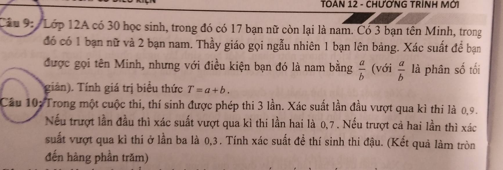 TOAN 12 - CHƯƠNG TRÌNH MỚI 
Câu 9: / Lớp 12A có 30 học sinh, trong đó có 17 bạn nữ còn lại là nam. Có 3 bạn tên Minh, trong 
đó có 1 bạn nữ và 2 bạn nam. Thầy giáo gọi ngẫu nhiên 1 bạn lên bảng. Xác suất để bạn 
được gọi tên Minh, nhưng với điều kiện bạn đó là nam bằng  a/b  (với  a/b  là phân số tối 
giản). Tính giá trị biểu thức T=a+b. 
Cầu 10: Trong một cuộc thi, thí sinh được phép thi 3 lần. Xác suất lần đầu vượt qua kì thi là 0, 9. 
Nếu trượt lần đầu thì xác suất vượt qua kì thi lần hai là 0, 7. Nếu trượt cả hai lần thì xác 
suất vượt qua kì thi ở lần ba là 0, 3. Tính xác suất để thí sinh thi đậu. (Kết quả làm tròn 
đến hàng phần trăm)