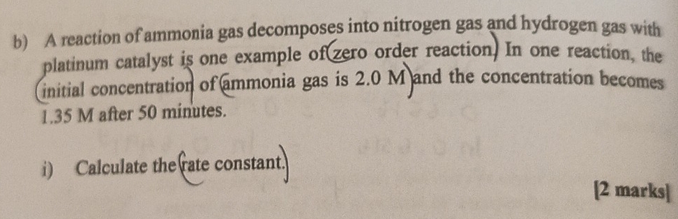 A reaction of ammonia gas decomposes into nitrogen gas and hydrogen gas with 
platinum catalyst is one example of(zero order reaction) In one reaction, the 
initial concentration of ammonia gas is 2.0 M and the concentration becomes
1.35 M after 50 minutes. 
i) Calculate the rate constant. 
[2 marks]