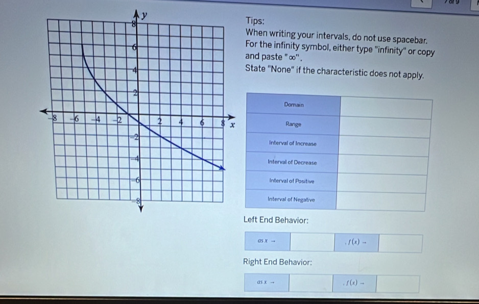 Tips: 
When writing your intervals, do not use spacebar. 
For the infinity symbol, either type "infinity" or copy 
and paste ' ∞ '' . 
State "None" if the characteristic does not apply. 
Domain 
Range 
Interval of Increase 
Interval of Decrease 
Interval of Positive 
Interval of Negative 
Left End Behavior:
asxto
f(x)-□
Right End Behavior:
asxto .f(x)-□