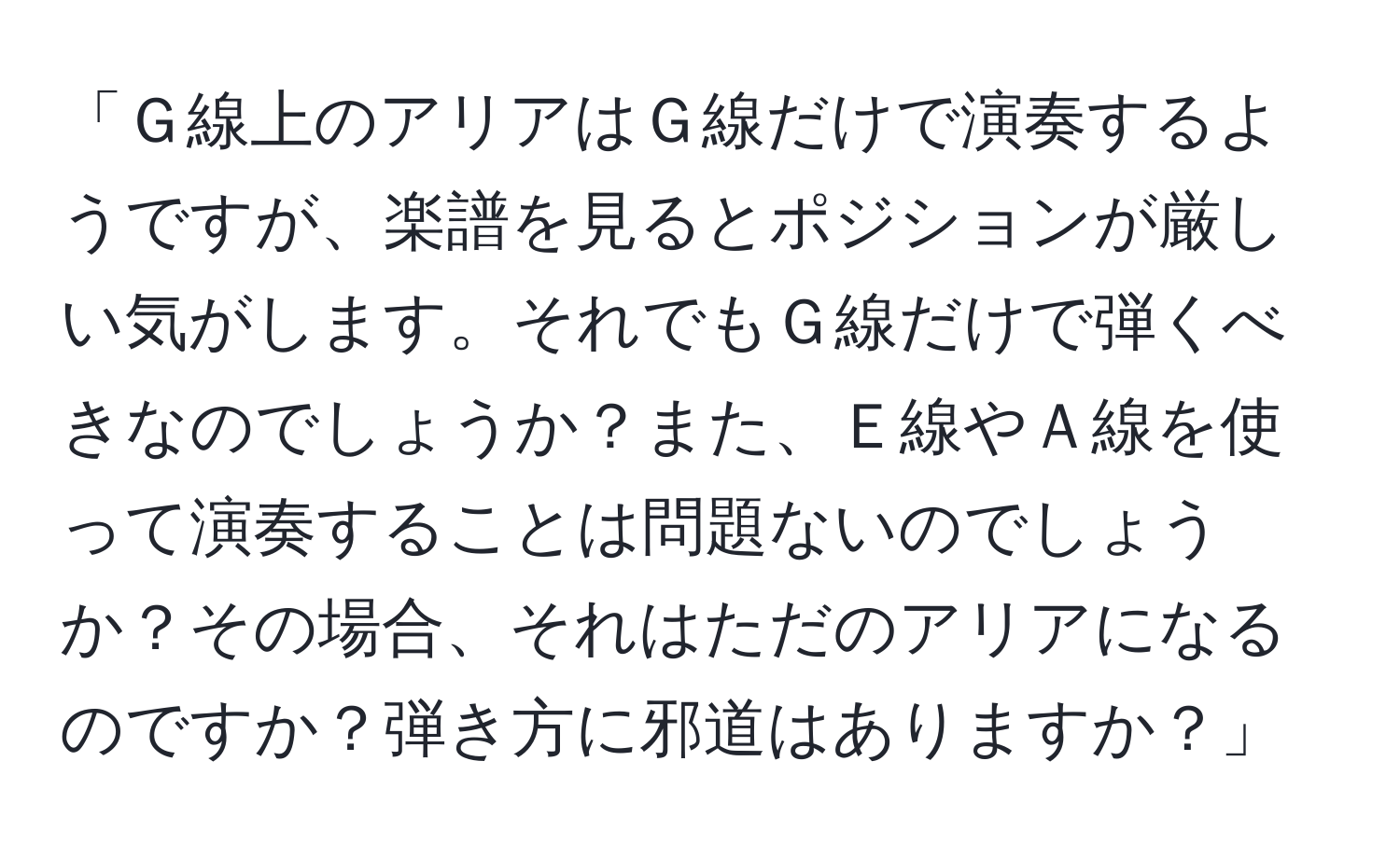 「Ｇ線上のアリアはＧ線だけで演奏するようですが、楽譜を見るとポジションが厳しい気がします。それでもＧ線だけで弾くべきなのでしょうか？また、Ｅ線やＡ線を使って演奏することは問題ないのでしょうか？その場合、それはただのアリアになるのですか？弾き方に邪道はありますか？」