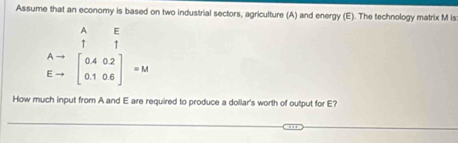 Assume that an economy is based on two industrial sectors, agriculture (A) and energy (E). The technology matrix M is 
A E 
↑ ↑
.beginarrayr Ato  Eto endarray beginbmatrix 0.4&0.2 0.1&0.6endbmatrix =M
- 
How much input from A and E are required to produce a dollar's worth of output for E?