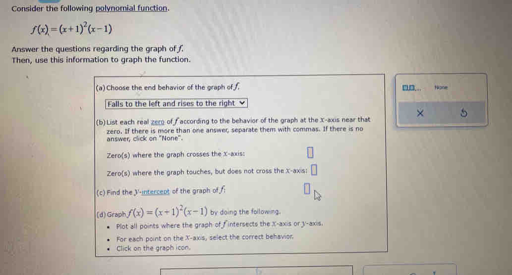 Consider the following polynomial function.
f(x)=(x+1)^2(x-1)
Answer the questions regarding the graph of 
Then, use this information to graph the function.
(a)Choose the end behavior of the graph of ,.... None
Falls to the left and rises to the right
(b) List each real zero of according to the behavior of the graph at the x-axis near that × 5
zero. If there is more than one answer; separate them with commas. If there is no
answer, click on "None".
Zero(s) where the graph crosses the X-axis:
Zero(s) where the graph touches, but does not cross the X-axis:
(c) Find the V -intercept of the graph of :
(d) Graph f(x)=(x+1)^2(x-1) by doing the following.
Plot all points where the graph of fintersects the X-axis or y-axis.
For each point on the X-axis, select the correct behavior.
Click on the graph icon.