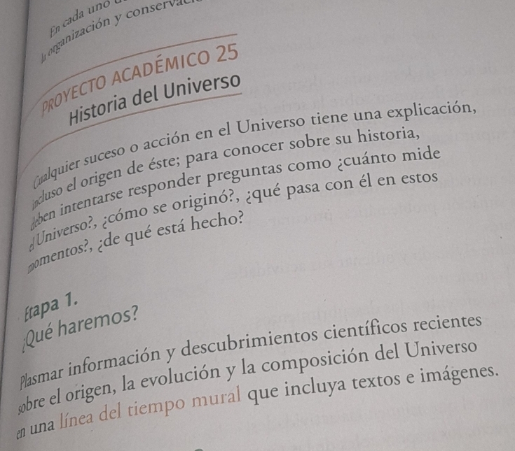 En cada uno 
E organización y conserva 
proyecto académico 25 
Historia del Universo 
Qualquier suceso o acción en el Universo tiene una explicación, 
ncluso el origen de éste; para conocer sobre su historia, 
*ben intentarse responder preguntas como ¿cuánto mide 
¿Universo?, ¿cómo se originó?, ¿qué pasa con él en estos 
momentos?, ¿de qué está hecho? 
Etapa 1. 
Qué haremos? 
Plasmar información y descubrimientos científicos recientes 
obre el origen, la evolución y la composición del Universo 
una línea del tiempo mural que incluya textos e imágenes.