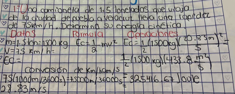 1/Und comioneta de 10 5 lohelados que waia 
de ic ciupad belpceblaaveadut lera ona rqordec 
ode TSem/h. Determing su chegia cinefida 
pato Formola Aobdnded
m=1.5lon=1500kg
V=75km/h= E_C= 1/2 mv^2=E_C= 1/2 (1500kg)( (20.83m)/S )^2=
EC=
convelsiool de knlicols  1/2 (1500kg)(433.8 m^2/8 )
7S(1000m/3600s)=75000m/36000s=325416.671001e
28.83m/s