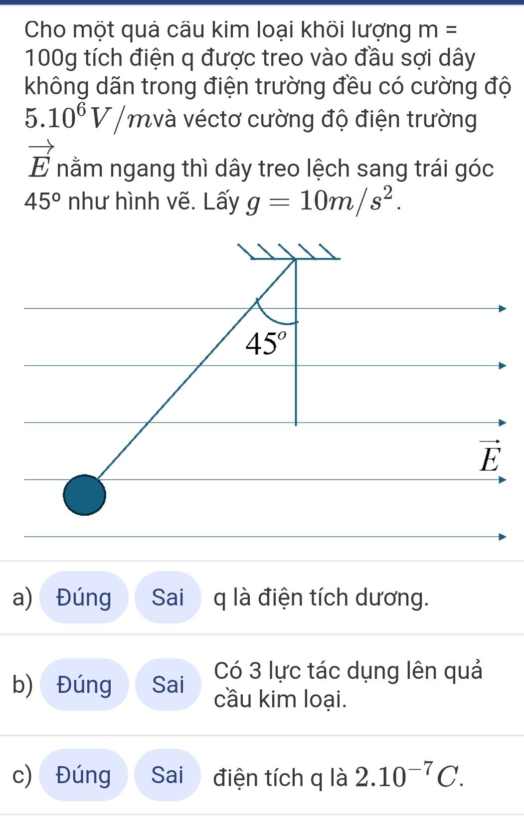 Cho một quả cầu kim loại khõi lượng m=
100g tích điện q được treo vào đầu sợi dây
không dãn trong điện trường đều có cường độ
5.10^6V/m và véctơ cường độ điện trường
vector E nằm ngang thì dây treo lệch sang trái góc
45° như hình vẽ. Lấy g=10m/s^2.
a) Đúng Sai q là điện tích dương.
b) Đúng Sai
Có 3 lực tác dụng lên quả
cầu kim loại.
c) Đúng Sai điện tích q là 2.10^(-7)C.