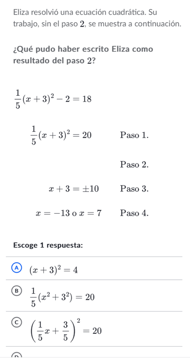 Eliza resolvió una ecuación cuadrática. Su
trabajo, sin el paso 2, se muestra a continuación.
¿Qué pudo haber escrito Eliza como
resultado del paso 2?
 1/5 (x+3)^2-2=18
 1/5 (x+3)^2=20 Paso 1.
Paso 2.
x+3=± 10 Paso 3.
x=-13 x=7 Paso 4.
Escoge 1 respuesta:
A (x+3)^2=4
B  1/5 (x^2+3^2)=20
C ( 1/5 x+ 3/5 )^2=20