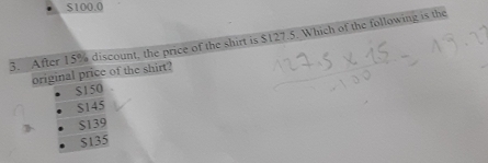 $100.0
3. After 15% discount, the price of the shirt is $127.5. Which of the following is the
original price of the shirt?
$150
$145
$139
$135