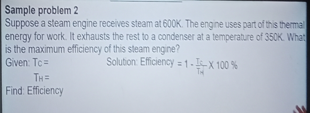 Sample problem 2 
Suppose a steam engine receives steam at 600K. The engine uses part of this thermal 
energy for work. It exhausts the rest to a condenser at a temperature of 350K. What 
is the maximum efficiency of this steam engine? 
Given: T_C= Solution: Efficiency =1-frac T_CT_H* 100%
T_H=
Find: Efficiency