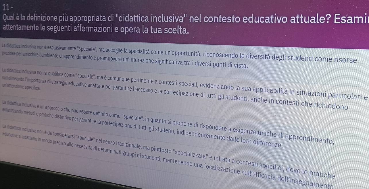 Qual è la definizione più appropriata di "didattica inclusiva" nel contesto educativo attuale? Esamir
attentamente le seguenti affermazioni e opera la tua scelta.
La didattica inclusiva non è esclusivamente "speciale", ma accoglie la specialità come un'opportunità, riconoscendo le diversità degli studenti come risorse
preziose per arricchire l'ambiente di apprendimento e promuovere un’interazione significativa tra i diversi punti di vista.
La didattica inclusiva non si qualifica come "speciale", ma è communque pertinente a contesti speciali, evidenziando la sua applicabilità in situazioni particolari e
un'attenzione specifica.
sottolineando l'importanza di strategie educative adattate per garantire l'accesso e la partecipazione di tutti gli studenti, anche in contesti che richiedono
La didamtica inclusiva é un approccio che può essere definito come "speciale", in quanto si propone di rispondere a esigenze uniche di apprendimento
enfatizzando metodi e pratiche distintive per garantire la partecipazione di tutti gli studenti, indipendentemente dalle loro differenze
La didamica inclusiva non é da considerarsi "speciale" nel senso tradizionale, ma piuttosto "specializzata' e mirata a contesti specifici, dove le pratiche
educative si adattano in modo preciso alle necessità di determinati gruppi di studenti, mantenendo una focalizzazione sull'efficacia dell'insegnamento