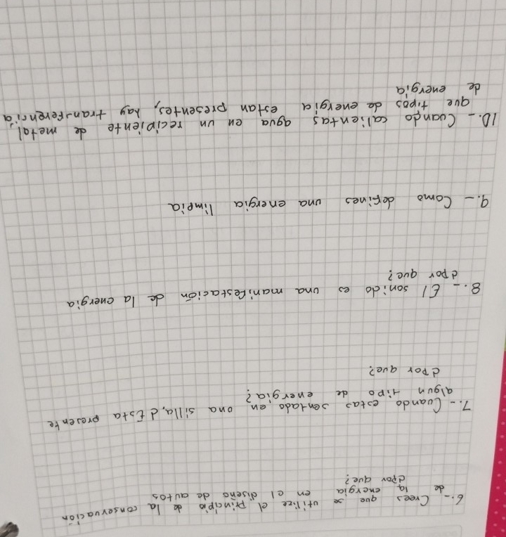 Crees goes orilize e principio do la conservacion 
do la energia en el disers do autos 
dpor due? 
7. - Coando extao sentado en ona silla d iota presente 
algun Hipo de energia? 
dpor ave? 
8. _ 6I sonido es ona man;Cestacion de la energia 
dpor que? 
9. - Como defines una energia limpia 
10. Coando calientas agua en un recipiente de metal 
gue tipos de energia estan presentes, hay tranferenria 
de energia