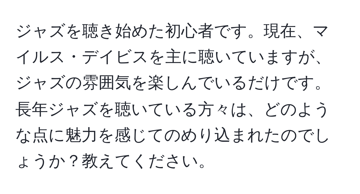 ジャズを聴き始めた初心者です。現在、マイルス・デイビスを主に聴いていますが、ジャズの雰囲気を楽しんでいるだけです。長年ジャズを聴いている方々は、どのような点に魅力を感じてのめり込まれたのでしょうか？教えてください。