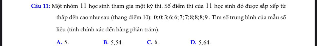 Một nhóm 11 học sinh tham gia một kỳ thi. Số điểm thi của 11 học sinh đó được sắp xếp từ
thấp đến cao như sau (thang điểm 10): 0; 0; 3; 6; 6; 7; 7; 8; 8; 8; 9. Tìm số trung bình của mẫu số
liệu (tính chính xác đến hàng phần trăm).
A. 5. B. 5, 54. C. 6. D. 5, 64.