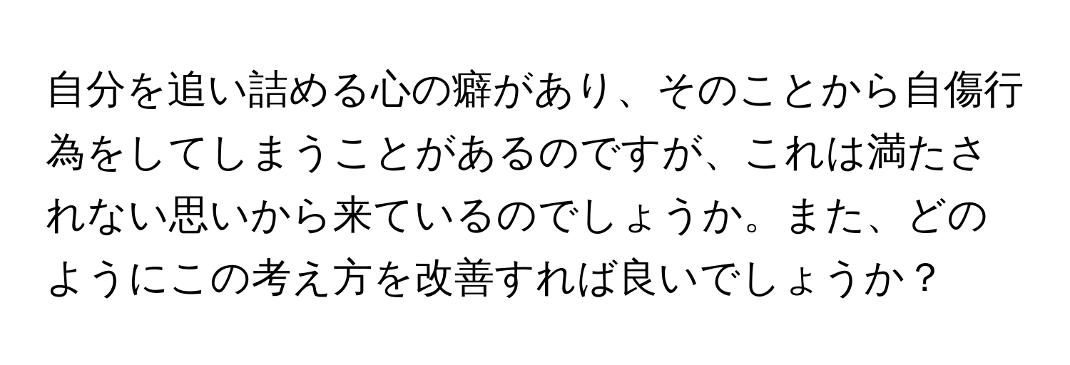 自分を追い詰める心の癖があり、そのことから自傷行為をしてしまうことがあるのですが、これは満たされない思いから来ているのでしょうか。また、どのようにこの考え方を改善すれば良いでしょうか？