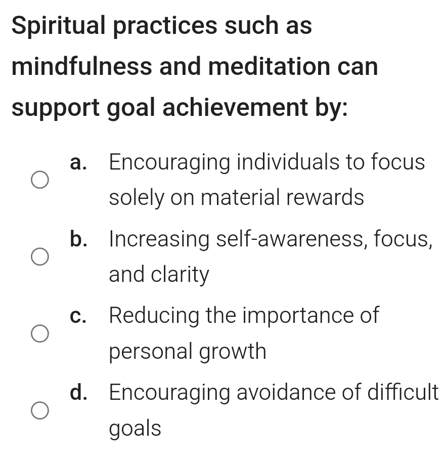 Spiritual practices such as
mindfulness and meditation can
support goal achievement by:
a. Encouraging individuals to focus
solely on material rewards
b. Increasing self-awareness, focus,
and clarity
c. Reducing the importance of
personal growth
d. Encouraging avoidance of difficult
goals