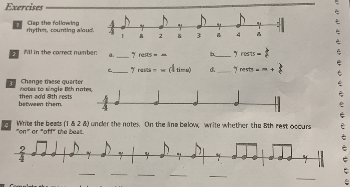 Clap the following
rhythm, counting alou
2 Fill in the correct number: a. _ y rests=m b._^a/rests=
C._^a/rests=w (4time) d. _°/rests=...+
Change these quarter
notes to single 8th n
then add 8th rests
between them.5
4 Write the beats (1 & 2 &) under the notes. On the line below, write whether the 8th rest occurs
“on” or “off” the beat.
e
_
_
__
_
_