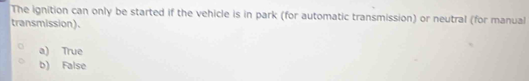 The ignition can only be started if the vehicle is in park (for automatic transmission) or neutral (for manual
transmission).
a) True
b) False