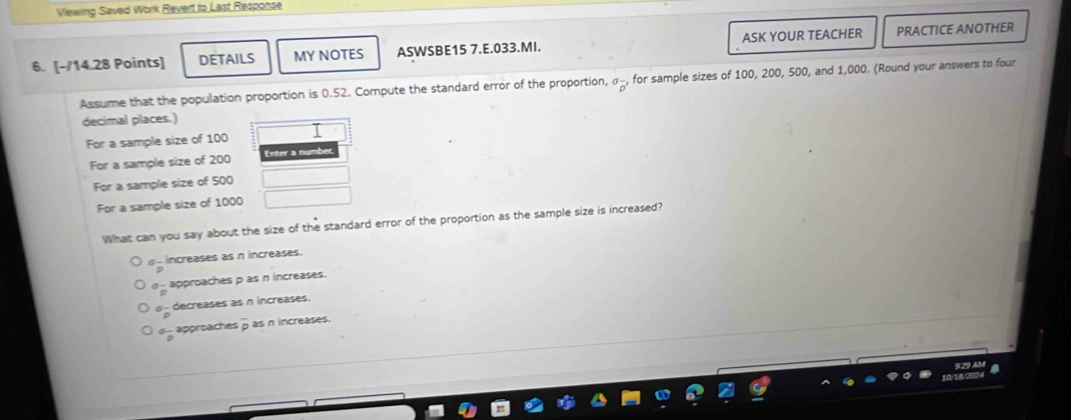 Viewing Saved Work Revert to Last Response
6. [-/14.28 Points] DETAILS MY NOTES ASWSBE15 7.E.033.MI. ASK YOUR TEACHER PRACTICE ANOTHER
Assume that the population proportion is 0.52. Compute the standard error of the proportion, ^sigma overline p' for sample sizes of 100, 200, 500, and 1,000. (Round your answers to four
decimal places.)
For a sample size of 100
For a sample size of 200
For a sample size of 500
For a sample size of 1000
What can you say about the size of the standard error of the proportion as the sample size is increased?
ρ- increases as n increases.
__ approaches ρ as n increases.
α - decreases as n increases.
σ _ approaches D as n increases.