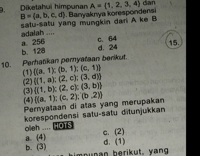 Diketahui himpunan A= 1,2,3,4 dan
B= a,b,c,d. Banyaknya korespondensi
satu-satu yang mungkin dari A ke B
adalah ....
a. 256 c. 64
b. 128 d. 24 15.
10. Perhatikan pernyataan berikut.
(1)  (a,1);(b,1);(c,1)
(2)  (1,a);(2,c);(3,d)
(3)  (1,b);(2,c);(3,b)
(4)  (a,1);(c,2);(b,2)
Pernyataan di atas yang merupakan
korespondensi satu-satu ditunjukkan
oleh .... HOTS
C.
a. (4) (2) 
d. (1)
b. (3)
n n a n berikut, yang