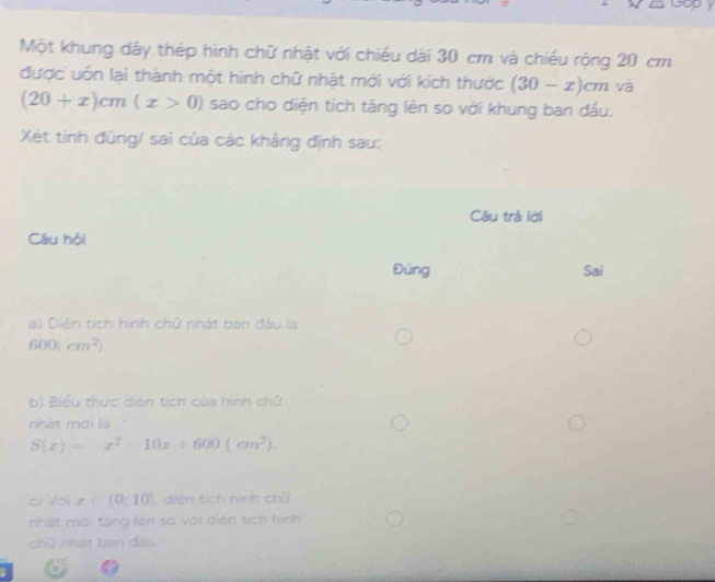 Một khung dây thép hình chữ nhật với chiều dài 30 cm và chiếu rộng 20 cm
được uốn lại thành một hình chữ nhật mới với kích thước (30-x)cm và
(20+x)cm(x>0) sao cho diện tích táng lên so với khung ban đầu. 
Xét tính đúng/ sai của các khảng định sau: 
Câu trả lới 
Câu hỏi 
Đúng Sai 
a) Diện tích hình chữ nhật ban đầu là
600(cm^2). 
b) Biểu thức diện tích của hình chữ 
nhát mơi là ''
S(x)=x^2-10x+600(cm^2). 
cì yoi x∈ (0,10) diện tích hình chữ 
nhất mới tặng lên số với diễn tịch hình 
chủ nhát ban đầu