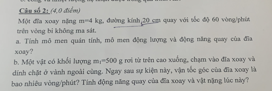 Câu số 2: (4,0 điểm) 
Một đĩa xoay nặng m=4kg , đường kính, 20 cm quay với tốc độ 60 vòng /phút 
trên vòng bi không ma sát. 
a. Tính mô men quán tính, mô men động lượng và động năng quay của đĩa 
xoay? 
b. Một vật có khối lượng m_1=500g rơi từ trên cao xuống, chạm vào đĩa xoay và 
dính chặt ở vành ngoài cùng. Ngay sau sự kiện này, vận tốc góc của đĩa xoay là 
bao nhiêu vòng/phút? Tính động năng quay của đĩa xoay và vật nặng lúc này?