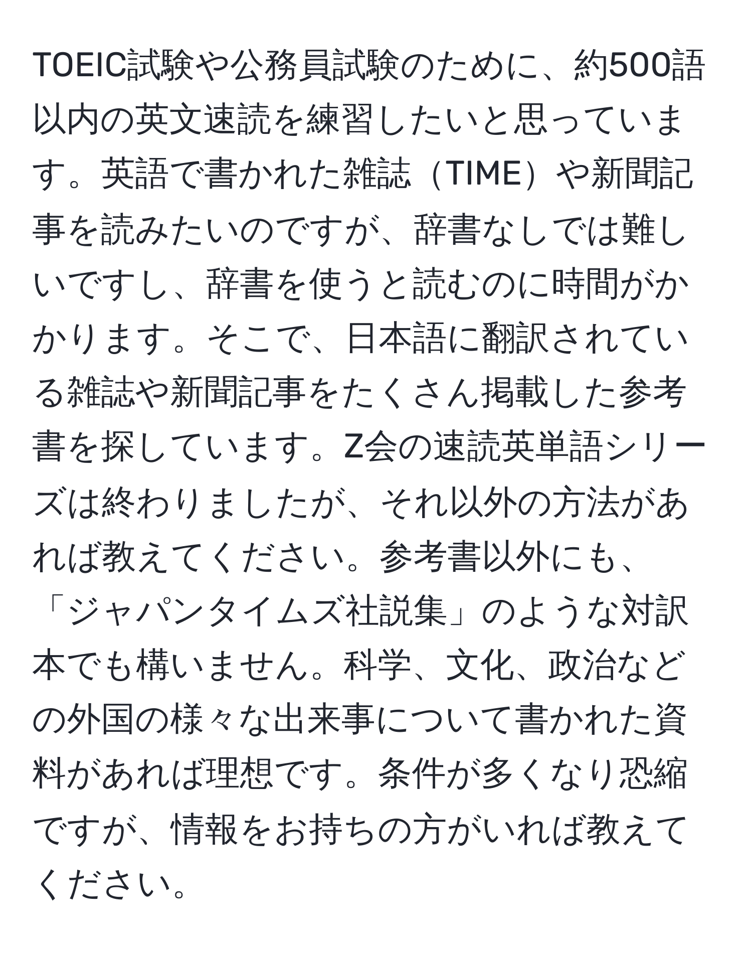 TOEIC試験や公務員試験のために、約500語以内の英文速読を練習したいと思っています。英語で書かれた雑誌TIMEや新聞記事を読みたいのですが、辞書なしでは難しいですし、辞書を使うと読むのに時間がかかります。そこで、日本語に翻訳されている雑誌や新聞記事をたくさん掲載した参考書を探しています。Z会の速読英単語シリーズは終わりましたが、それ以外の方法があれば教えてください。参考書以外にも、「ジャパンタイムズ社説集」のような対訳本でも構いません。科学、文化、政治などの外国の様々な出来事について書かれた資料があれば理想です。条件が多くなり恐縮ですが、情報をお持ちの方がいれば教えてください。