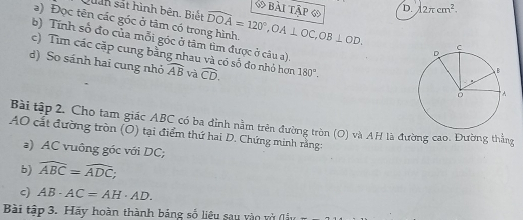 bài tập 6
D. 12π cm^2. 
Quản sát hình bên. Biết
a) Đọc tên các góc ở tâm có trong hình. widehat DOA=120°, OA⊥ OC, OB⊥ OD. 
b) Tính số đo của mỗi góc ở tâm tìm được ở câu a).
c) Tìm các cặp cung bằng nhau và có số đo nhỏ hơn 180°. 
d) So sánh hai cung nhỏ widehat AB và widehat CD. 
Bài tập 2. Cho tam giác ABC có ba đỉnh nằm trên đường tròn (O) và AH là đường cao. Đường thẳng
AO cắt đường tròn (O) tại điểm thứ hai D. Chứng minh rằng:
a) AC vuông góc với DC;
b) widehat ABC=widehat ADC; 
c) AB· AC=AH· AD. 
Bài tập 3. Hãy hoàn thành bảng số liệu sau vào vở (l ấy