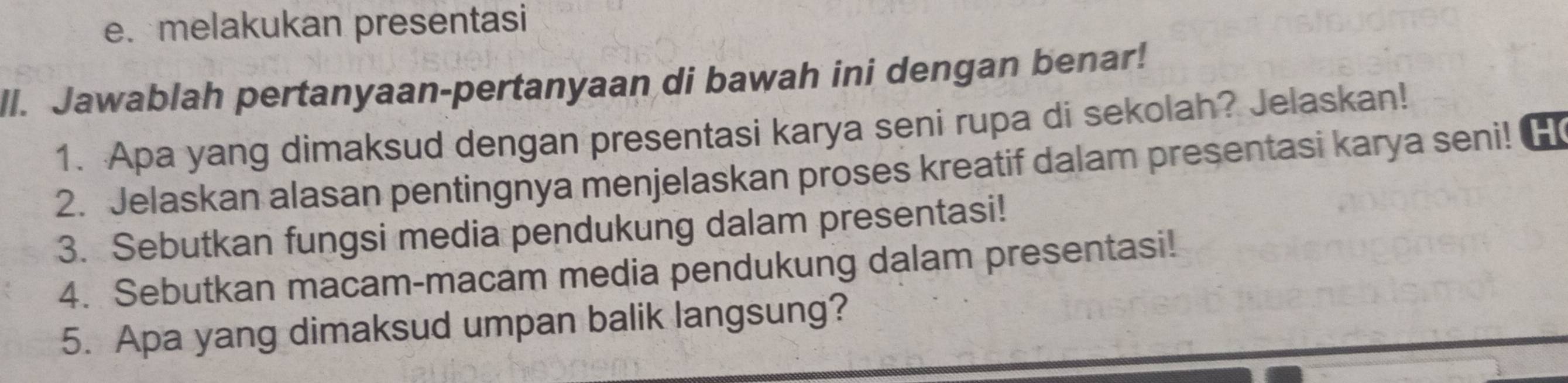 melakukan presentasi 
ll. Jawablah pertanyaan-pertanyaan di bawah ini dengan benar! 
1. Apa yang dimaksud dengan presentasi karya seni rupa di sekolah? Jelaskan! 
2. Jelaskan alasan pentingnya menjelaskan proses kreatif dalam presentasi karya seni!H 
3. Sebutkan fungsi media pendukung dalam presentasi! 
4. Sebutkan macam-macam media pendukung dalam presentasi! 
5. Apa yang dimaksud umpan balik langsung?