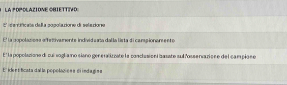 LA POPOLAZIONE OBIETTIVO:
E' identificata dalla popolazione di selezione
E' la popolazione effettivamente individuata dalla lista di campionamento
E' la popolazione di cui vogliamo siano generalizzate le conclusioni basate sull'osservazione del campione
E' identificata dalla popolazione di indagine