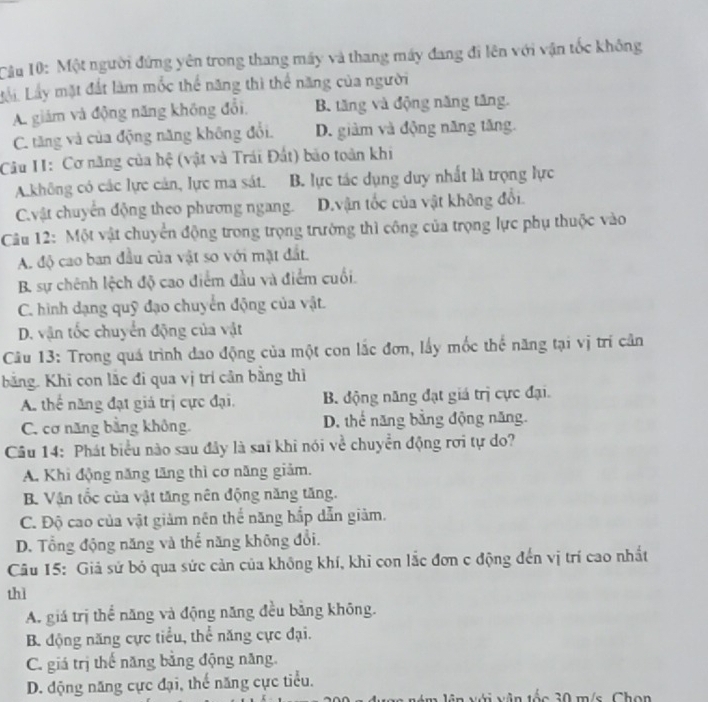 Cầu 10: Một người đứng yên trong thang máy và thang máy đang đi lên với vận tốc không
Li Lấy mặt đất làm mốc thể năng thì thể năng của người
A. giám và động năng không đổi, B. tăng và động năng tăng.
C. tăng và của động năng không đổi. D. giàm và động năng tăng.
Câu II: Cơ năng của hệ (vật và Trái Đất) bão toàn khi
A.không có các lực cản, lực ma sát. B. lực tác dụng duy nhất là trọng lực
Cvật chuyển động theo phương ngang. D.vận tốc của vật không đổi.
Câu 12: Một vật chuyển động trong trọng trường thì công của trọng lực phụ thuộc vào
A. độ cao ban đầu của vật so với mặt đất.
B. sự chênh lệch độ cao điểm đầu và điểm cuối.
C. hình dạng quỹ đạo chuyển động của vật.
D. vận tốc chuyển động của vật
Câu 13: Trong quá trình dao động của một con lắc đơn, lấy mốc thế năng tại vị trí cần
bằng. Khi con lắc đi qua vị trí cân bằng thì
A. thể năng đạt giá trị cực đại. B. động năng đạt giá trị cực đại.
C. cơ năng bằng không D. thế năng bằng động năng.
Câu 14: Phát biểu nào sau đây là sai khi nói về chuyển động rơi tự do?
A. Khi động năng tăng thì cơ năng giảm.
B. Vận tốc của vật tăng nên động năng tăng.
C. Độ cao của vật giảm nên thể năng hắp dẫn giảm.
D. Tổng động năng và thế năng không đổi.
Câu 15: Giả sử bỏ qua sức cản của không khí, khi con lắc đơn c động đến vị trí cao nhất
thì
A. giá trị thể năng và động năng đều bằng không.
B động năng cực tiểu, thể năng cực đại.
C. giá trị thế năng bằng động năng.
D. động năng cực đại, thế năng cực tiểu.
ê m lên với vận tốc 30 m/s. Chọn