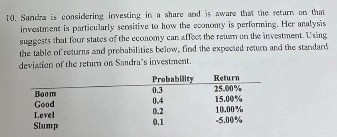 Sandra is considering investing in a share and is aware that the return on that 
investment is particularly sensitive to how the economy is performing. Her analysis 
suggests that four states of the economy can affect the return on the investment. Using 
the table of returns and probabilities below, find the expected return and the standard 
deviation of the return on Sandra’s investment.