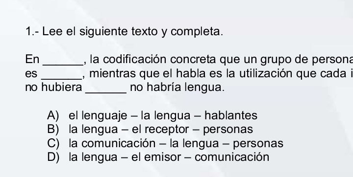 1.- Lee el siguiente texto y completa.
En_ , la codificación concreta que un grupo de persona
es _, mientras que el habla es la utilización que cada i
no hubiera _no habría lengua.
A) el lenguaje - la lengua - hablantes
B) la lengua - el receptor - personas
C) la comunicación - la lengua - personas
D) la lengua - el emisor - comunicación